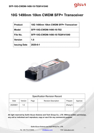 SFP-10G-CWDM-1490-10-T02#141040
Guilin GLsun Science and Tech Group Co., LTD.
Tel: +86-773-3116006 info@glsun.com Web: www.glsun.com
- 1 -
10G 1490nm 10km CWDM SFP+ Transceiver
Specification Revision Record
Date Version Page Revision Description Prepare Approve
20200601 1.0 Zhang S
All right reserved by Guilin GLsun Science and Tech Group Co., LTD. Without written permission,
any unit or individual can’t reproduce, copy or use it for any commercial purpose.
Product 10G 1490nm 10km CWDM SFP+ Transceiver
Model SFP-10G-CWDM-1490-10-T02
File No. SFP-10G-CWDM-1490-10-T02#141040
Version 1.0
Issuing Date 2020-6-1
- 1 -
 