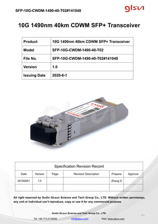 SFP-10G-CWDM-1490-40-T02#141048
Guilin GLsun Science and Tech Group Co., LTD.
Tel: +86-773-3116006 info@glsun.com Web: www.glsun.com
- 1 -
10G 1490nm 40km CDWM SFP+ Transceiver
Specification Revision Record
Date Version Page Revision Description Prepare Approve
20160601 1.0 Zhang S
All right reserved by Guilin GLsun Science and Tech Group Co., LTD. Without written permission,
any unit or individual can’t reproduce, copy or use it for any commercial purpose.
Product 10G 1490nm 40km CDWM SFP+ Transceiver
Model SFP-10G-CWDM-1490-40-T02
File No. SFP-10G-CWDM-1490-40-T02#141048
Version 1.0
Issuing Date 2020-6-1
- 1 -
 