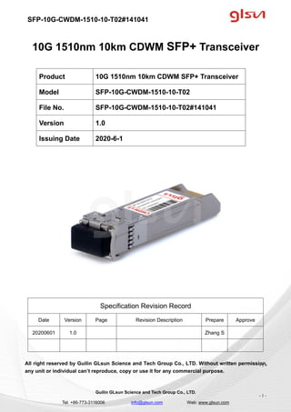 SFP-10G-CWDM-1510-10-T02#141041
Guilin GLsun Science and Tech Group Co., LTD.
Tel: +86-773-3116006 info@glsun.com Web: www.glsun.com
- 1 -
10G 1510nm 10km CDWM SFP+ Transceiver
Specification Revision Record
Date Version Page Revision Description Prepare Approve
20200601 1.0 Zhang S
All right reserved by Guilin GLsun Science and Tech Group Co., LTD. Without written permission,
any unit or individual can’t reproduce, copy or use it for any commercial purpose.
Product 10G 1510nm 10km CDWM SFP+ Transceiver
Model SFP-10G-CWDM-1510-10-T02
File No. SFP-10G-CWDM-1510-10-T02#141041
Version 1.0
Issuing Date 2020-6-1
- 1 -
 