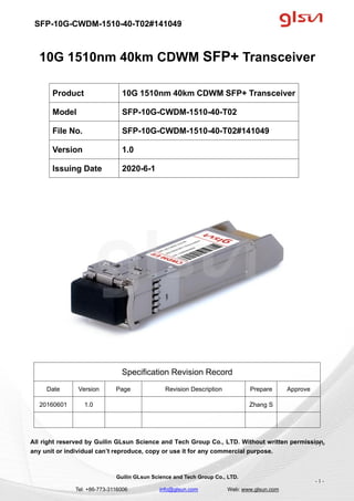 SFP-10G-CWDM-1510-40-T02#141049
Guilin GLsun Science and Tech Group Co., LTD.
Tel: +86-773-3116006 info@glsun.com Web: www.glsun.com
- 1 -
10G 1510nm 40km CDWM SFP+ Transceiver
Specification Revision Record
Date Version Page Revision Description Prepare Approve
20160601 1.0 Zhang S
All right reserved by Guilin GLsun Science and Tech Group Co., LTD. Without written permission,
any unit or individual can’t reproduce, copy or use it for any commercial purpose.
Product 10G 1510nm 40km CDWM SFP+ Transceiver
Model SFP-10G-CWDM-1510-40-T02
File No. SFP-10G-CWDM-1510-40-T02#141049
Version 1.0
Issuing Date 2020-6-1
- 1 -
 
