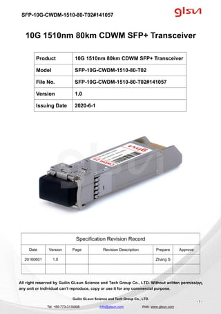 SFP-10G-CWDM-1510-80-T02#141057
Guilin GLsun Science and Tech Group Co., LTD.
Tel: +86-773-3116006 info@glsun.com Web: www.glsun.com
- 1 -
10G 1510nm 80km CDWM SFP+ Transceiver
Specification Revision Record
Date Version Page Revision Description Prepare Approve
20160601 1.0 Zhang S
All right reserved by Guilin GLsun Science and Tech Group Co., LTD. Without written permission,
any unit or individual can’t reproduce, copy or use it for any commercial purpose.
Product 10G 1510nm 80km CDWM SFP+ Transceiver
Model SFP-10G-CWDM-1510-80-T02
File No. SFP-10G-CWDM-1510-80-T02#141057
Version 1.0
Issuing Date 2020-6-1
- 1 -
 