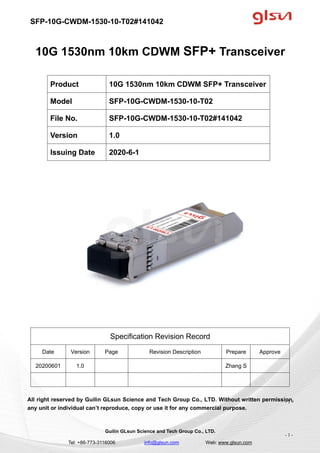 SFP-10G-CWDM-1530-10-T02#141042
Guilin GLsun Science and Tech Group Co., LTD.
Tel: +86-773-3116006 info@glsun.com Web: www.glsun.com
- 1 -
10G 1530nm 10km CDWM SFP+ Transceiver
Specification Revision Record
Date Version Page Revision Description Prepare Approve
20200601 1.0 Zhang S
All right reserved by Guilin GLsun Science and Tech Group Co., LTD. Without written permission,
any unit or individual can’t reproduce, copy or use it for any commercial purpose.
Product 10G 1530nm 10km CDWM SFP+ Transceiver
Model SFP-10G-CWDM-1530-10-T02
File No. SFP-10G-CWDM-1530-10-T02#141042
Version 1.0
Issuing Date 2020-6-1
- 1 -
 