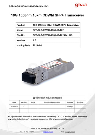 SFP-10G-CWDM-1550-10-T02#141043
Guilin GLsun Science and Tech Group Co., LTD.
Tel: +86-773-3116006 info@glsun.com Web: www.glsun.com
- 1 -
10G 1550nm 10km CDWM SFP+ Transceiver
Specification Revision Record
Date Version Page Revision Description Prepare Approve
20200601 1.0 Zhang S
All right reserved by Guilin GLsun Science and Tech Group Co., LTD. Without written permission,
any unit or individual can’t reproduce, copy or use it for any commercial purpose.
Product 10G 1550nm 10km CDWM SFP+ Transceiver
Model SFP-10G-CWDM-1550-10-T02
File No. SFP-10G-CWDM-1550-10-T02#141043
Version 1.0
Issuing Date 2020-6-1
- 1 -
 