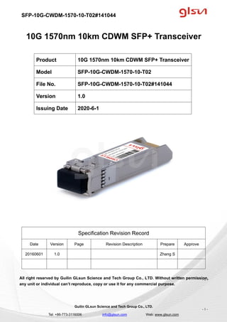 SFP-10G-CWDM-1570-10-T02#141044
Guilin GLsun Science and Tech Group Co., LTD.
Tel: +86-773-3116006 info@glsun.com Web: www.glsun.com
- 1 -
10G 1570nm 10km CDWM SFP+ Transceiver
Specification Revision Record
Date Version Page Revision Description Prepare Approve
20160601 1.0 Zhang S
All right reserved by Guilin GLsun Science and Tech Group Co., LTD. Without written permission,
any unit or individual can’t reproduce, copy or use it for any commercial purpose.
Product 10G 1570nm 10km CDWM SFP+ Transceiver
Model SFP-10G-CWDM-1570-10-T02
File No. SFP-10G-CWDM-1570-10-T02#141044
Version 1.0
Issuing Date 2020-6-1
- 1 -
 