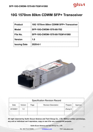 SFP-10G-CWDM-1570-80-T02#141060
Guilin GLsun Science and Tech Group Co., LTD.
Tel: +86-773-3116006 info@glsun.com Web: www.glsun.com
- 1 -
10G 1570nm 80km CDWM SFP+ Transceiver
Specification Revision Record
Date Version Page Revision Description Prepare Approve
20160601 1.0 Zhang S
All right reserved by Guilin GLsun Science and Tech Group Co., LTD. Without written permission,
any unit or individual can’t reproduce, copy or use it for any commercial purpose.
Product 10G 1570nm 80km CDWM SFP+ Transceiver
Model SFP-10G-CWDM-1570-80-T02
File No. SFP-10G-CWDM-1570-80-T02#141060
Version 1.0
Issuing Date 2020-6-1
- 1 -
 