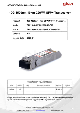 SFP-10G-CWDM-1590-10-T02#141045
Guilin GLsun Science and Tech Group Co., LTD.
Tel: +86-773-3116006 info@glsun.com Web: www.glsun.com
- 1 -
10G 1590nm 10km CDWM SFP+ Transceiver
Specification Revision Record
Date Version Page Revision Description Prepare Approve
20200601 1.0 Zhang S
All right reserved by Guilin GLsun Science and Tech Group Co., LTD. Without written permission,
any unit or individual can’t reproduce, copy or use it for any commercial purpose.
Product 10G 1590nm 10km CDWM SFP+ Transceiver
Model SFP-10G-CWDM-1590-10-T02
File No. SFP-10G-CWDM-1590-10-T02#141045
Version 1.0
Issuing Date 2020-6-1
- 1 -
 