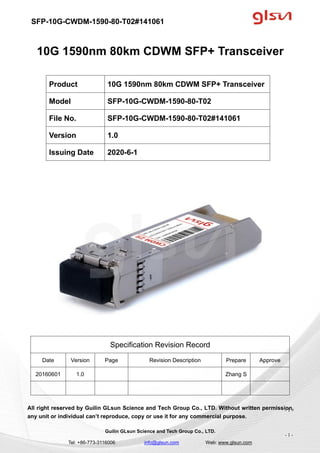 SFP-10G-CWDM-1590-80-T02#141061
Guilin GLsun Science and Tech Group Co., LTD.
Tel: +86-773-3116006 info@glsun.com Web: www.glsun.com
- 1 -
10G 1590nm 80km CDWM SFP+ Transceiver
Specification Revision Record
Date Version Page Revision Description Prepare Approve
20160601 1.0 Zhang S
All right reserved by Guilin GLsun Science and Tech Group Co., LTD. Without written permission,
any unit or individual can’t reproduce, copy or use it for any commercial purpose.
Product 10G 1590nm 80km CDWM SFP+ Transceiver
Model SFP-10G-CWDM-1590-80-T02
File No. SFP-10G-CWDM-1590-80-T02#141061
Version 1.0
Issuing Date 2020-6-1
- 1 -
 