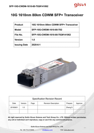 SFP-10G-CWDM-1610-80-T02#141062
Guilin GLsun Science and Tech Group Co., LTD.
Tel: +86-773-3116006 info@glsun.com Web: www.glsun.com
- 1 -
10G 1610nm 80km CDWM SFP+ Transceiver
Specification Revision Record
Date Version Page Revision Description Prepare Approve
20160601 1.0 Zhang S
All right reserved by Guilin GLsun Science and Tech Group Co., LTD. Without written permission,
any unit or individual can’t reproduce, copy or use it for any commercial purpose.
Product 10G 1610nm 80km CDWM SFP+ Transceiver
Model SFP-10G-CWDM-1610-80-T02
File No. SFP-10G-CWDM-1610-80-T02#141062
Version 1.0
Issuing Date 2020-6-1
- 1 -
 