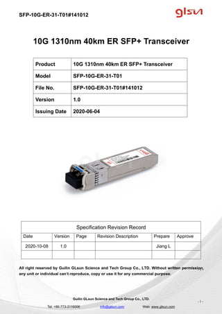 SFP-10G-ER-31-T01#141012
Guilin GLsun Science and Tech Group Co., LTD.
Tel: +86-773-3116006 info@glsun.com Web: www.glsun.com
- 1 -
10G 1310nm 40km ER SFP+ Transceiver
Specification Revision Record
Date Version Page Revision Description Prepare Approve
2020-10-08 1.0 Jiang L
All right reserved by Guilin GLsun Science and Tech Group Co., LTD. Without written permission,
any unit or individual can’t reproduce, copy or use it for any commercial purpose.
Product 10G 1310nm 40km ER SFP+ Transceiver
Model SFP-10G-ER-31-T01
File No. SFP-10G-ER-31-T01#141012
Version 1.0
Issuing Date 2020-06-04
- 1 -
 