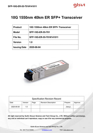 SFP-10G-ER-55-T01#141011
Guilin GLsun Science and Tech Group Co., LTD.
Tel: +86-773-3116006 info@glsun.com Web: www.glsun.com
- 1 -
10G 1550nm 40km ER SFP+ Transceiver
Specification Revision Record
Date Version Page Revision Description Prepare Approve
2020-09-30 1.0 Jiang L
All right reserved by Guilin GLsun Science and Tech Group Co., LTD. Without written permission,
any unit or individual can’t reproduce, copy or use it for any commercial purpose.
Product 10G 1550nm 40km ER SFP+ Transceiver
Model SFP-10G-ER-55-T01
File No. SFP-10G-ER-55-T01#141011
Version 1.0
Issuing Date 2020-06-04
- 1 -
 