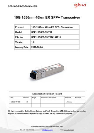 SFP-10G-ER-55-T01#141010
Guilin GLsun Science and Tech Group Co., LTD.
Tel: +86-773-3116006 info@glsun.com Web: www.glsun.com
- 1 -
10G 1550nm 40km ER SFP+ Transceiver
Specification Revision Record
Date Version Page Revision Description Prepare Approve
2020-09-30 1.0 Jiang L
All right reserved by Guilin GLsun Science and Tech Group Co., LTD. Without written permission,
any unit or individual can’t reproduce, copy or use it for any commercial purpose.
Product 10G 1550nm 40km ER SFP+ Transceiver
Model SFP-10G-ER-55-T01
File No. SFP-10G-ER-55-T01#141010
Version 1.0
Issuing Date 2020-06-04
- 1 -
 