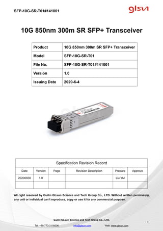 SFP-10G-SR-T01#141001
Guilin GLsun Science and Tech Group Co., LTD.
Tel: +86-773-3116006 info@glsun.com Web: www.glsun.com
- 1 -
10G 850nm 300m SR SFP+ Transceiver
Specification Revision Record
Date Version Page Revision Description Prepare Approve
20200930 1.0 Liu YM
All right reserved by Guilin GLsun Science and Tech Group Co., LTD. Without written permission,
any unit or individual can’t reproduce, copy or use it for any commercial purpose.
Product 10G 850nm 300m SR SFP+ Transceiver
Model SFP-10G-SR-T01
File No. SFP-10G-SR-T01#141001
Version 1.0
Issuing Date 2020-6-4
- 1 -
 