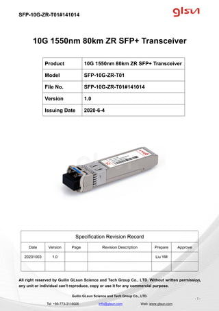 SFP-10G-ZR-T01#141014
Guilin GLsun Science and Tech Group Co., LTD.
Tel: +86-773-3116006 info@glsun.com Web: www.glsun.com
- 1 -
10G 1550nm 80km ZR SFP+ Transceiver
Specification Revision Record
Date Version Page Revision Description Prepare Approve
20201003 1.0 Liu YM
All right reserved by Guilin GLsun Science and Tech Group Co., LTD. Without written permission,
any unit or individual can’t reproduce, copy or use it for any commercial purpose.
Product 10G 1550nm 80km ZR SFP+ Transceiver
Model SFP-10G-ZR-T01
File No. SFP-10G-ZR-T01#141014
Version 1.0
Issuing Date 2020-6-4
- 1 -
 