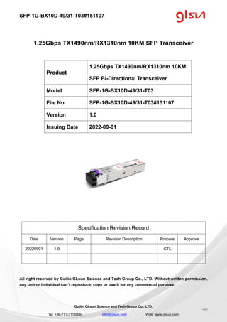 SFP-1G-BX10D-49/31-T03#151107
Guilin GLsun Science and Tech Group Co., LTD.
Tel: +86-773-3116006 info@glsun.com Web: www.glsun.com
- 1 -
1.25Gbps TX1490nm/RX1310nm 10KM SFP Transceiver
Specification Revision Record
Date Version Page Revision Description Prepare Approve
20220901 1.0 CTL
All right reserved by Guilin GLsun Science and Tech Group Co., LTD. Without written permission,
any unit or individual can’t reproduce, copy or use it for any commercial purpose.
Product
1.25Gbps TX1490nm/RX1310nm 10KM
SFP Bi-Directional Transceiver
Model SFP-1G-BX10D-49/31-T03
File No. SFP-1G-BX10D-49/31-T03#151107
Version 1.0
Issuing Date 2022-09-01
 