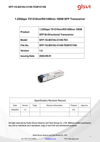 SFP-1G-BX10U-31/49-T03#151108
Guilin GLsun Science and Tech Group Co., LTD.
Tel: +86-773-3116006 info@glsun.com Web: www.glsun.com
- 1 -
1.25Gbps TX1310nm/RX1490nm 10KM SFP Transceiver
Specification Revision Record
Date Version Page Revision Description Prepare Approve
20220901 1.0 CTL
All right reserved by Guilin GLsun Science and Tech Group Co., LTD. Without written permission,
any unit or individual can’t reproduce, copy or use it for any commercial purpose.
Product
1.25Gbps TX1310nm/RX1490nm 10KM
SFP Bi-Directional Transceiver
Model SFP-1G-BX10U-31/49-T03
File No. SFP-1G-BX10U-31/49-T03#151108
Version 1.0
Issuing Date 2022-09-01
 