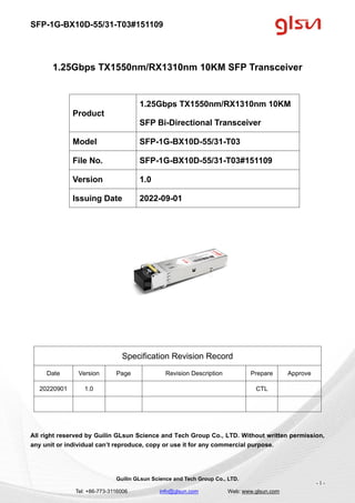 SFP-1G-BX10D-55/31-T03#151109
Guilin GLsun Science and Tech Group Co., LTD.
Tel: +86-773-3116006 info@glsun.com Web: www.glsun.com
- 1 -
1.25Gbps TX1550nm/RX1310nm 10KM SFP Transceiver
Specification Revision Record
Date Version Page Revision Description Prepare Approve
20220901 1.0 CTL
All right reserved by Guilin GLsun Science and Tech Group Co., LTD. Without written permission,
any unit or individual can’t reproduce, copy or use it for any commercial purpose.
Product
1.25Gbps TX1550nm/RX1310nm 10KM
SFP Bi-Directional Transceiver
Model SFP-1G-BX10D-55/31-T03
File No. SFP-1G-BX10D-55/31-T03#151109
Version 1.0
Issuing Date 2022-09-01
 