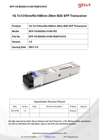 SFP-1G-BX20U-31/49-T02#151015
Guilin GLsun Science and Tech Group Co., LTD.
Tel: +86-773-3116006 info@glsun.com Web: www.glsun.com
- 1 -
1G Tx1310nm/Rx1490nm 20km BiDi SFP Transceiver
Specification Revision Record
Date Version Page Revision Description Prepare Approve
20210706 1.0 Zhang S
All right reserved by Guilin GLsun Science and Tech Group Co., LTD. Without written permission,
any unit or individual can’t reproduce, copy or use it for any commercial purpose.
Product 1G Tx1310nm/Rx1490nm 20km BiDi SFP Transceiver
Model SFP-1G-BX20U-31/49-T02
File No. SFP-1G-BX20U-31/49-T02#151015
Version 1.0
Issuing Date 2021-7-6
 