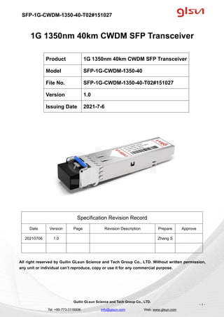 SFP-1G-CWDM-1350-40-T02#151027
Guilin GLsun Science and Tech Group Co., LTD.
Tel: +86-773-3116006 info@glsun.com Web: www.glsun.com
- 1 -
1G 1350nm 40km CWDM SFP Transceiver
Specification Revision Record
Date Version Page Revision Description Prepare Approve
20210706 1.0 Zhang S
All right reserved by Guilin GLsun Science and Tech Group Co., LTD. Without written permission,
any unit or individual can’t reproduce, copy or use it for any commercial purpose.
Product 1G 1350nm 40km CWDM SFP Transceiver
Model SFP-1G-CWDM-1350-40
File No. SFP-1G-CWDM-1350-40-T02#151027
Version 1.0
Issuing Date 2021-7-6
 