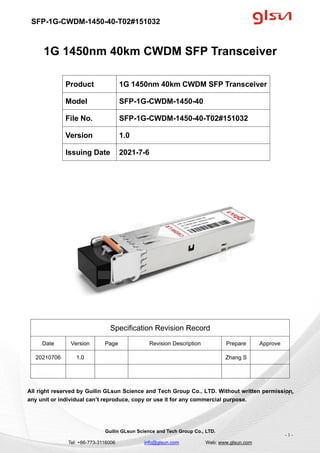 SFP-1G-CWDM-1450-40-T02#151032
Guilin GLsun Science and Tech Group Co., LTD.
Tel: +86-773-3116006 info@glsun.com Web: www.glsun.com
- 1 -
1G 1450nm 40km CWDM SFP Transceiver
Specification Revision Record
Date Version Page Revision Description Prepare Approve
20210706 1.0 Zhang S
All right reserved by Guilin GLsun Science and Tech Group Co., LTD. Without written permission,
any unit or individual can’t reproduce, copy or use it for any commercial purpose.
Product 1G 1450nm 40km CWDM SFP Transceiver
Model SFP-1G-CWDM-1450-40
File No. SFP-1G-CWDM-1450-40-T02#151032
Version 1.0
Issuing Date 2021-7-6
- 1 -
 
