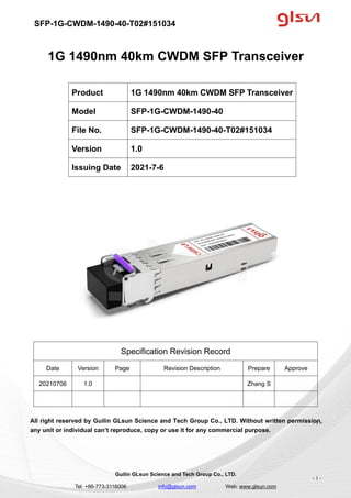 SFP-1G-CWDM-1490-40-T02#151034
Guilin GLsun Science and Tech Group Co., LTD.
Tel: +86-773-3116006 info@glsun.com Web: www.glsun.com
- 1 -
1G 1490nm 40km CWDM SFP Transceiver
Specification Revision Record
Date Version Page Revision Description Prepare Approve
20210706 1.0 Zhang S
All right reserved by Guilin GLsun Science and Tech Group Co., LTD. Without written permission,
any unit or individual can’t reproduce, copy or use it for any commercial purpose.
Product 1G 1490nm 40km CWDM SFP Transceiver
Model SFP-1G-CWDM-1490-40
File No. SFP-1G-CWDM-1490-40-T02#151034
Version 1.0
Issuing Date 2021-7-6
- 1 -
 