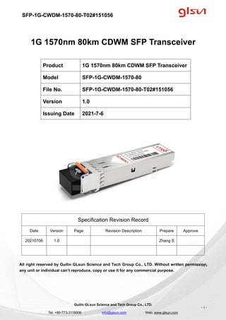 SFP-1G-CWDM-1570-80-T02#151056
Guilin GLsun Science and Tech Group Co., LTD.
Tel: +86-773-3116006 info@glsun.com Web: www.glsun.com
- 1 -
1G 1570nm 80km CDWM SFP Transceiver
Specification Revision Record
Date Version Page Revision Description Prepare Approve
20210706 1.0 Zhang S
All right reserved by Guilin GLsun Science and Tech Group Co., LTD. Without written permission,
any unit or individual can’t reproduce, copy or use it for any commercial purpose.
Product 1G 1570nm 80km CDWM SFP Transceiver
Model SFP-1G-CWDM-1570-80
File No. SFP-1G-CWDM-1570-80-T02#151056
Version 1.0
Issuing Date 2021-7-6
- 1 -
 
