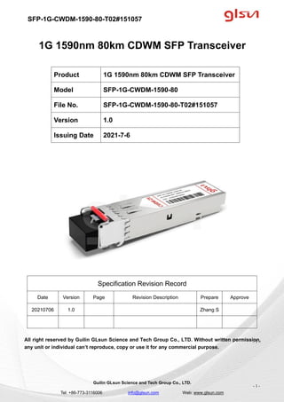 SFP-1G-CWDM-1590-80-T02#151057
Guilin GLsun Science and Tech Group Co., LTD.
Tel: +86-773-3116006 info@glsun.com Web: www.glsun.com
- 1 -
1G 1590nm 80km CDWM SFP Transceiver
Specification Revision Record
Date Version Page Revision Description Prepare Approve
20210706 1.0 Zhang S
All right reserved by Guilin GLsun Science and Tech Group Co., LTD. Without written permission,
any unit or individual can’t reproduce, copy or use it for any commercial purpose.
Product 1G 1590nm 80km CDWM SFP Transceiver
Model SFP-1G-CWDM-1590-80
File No. SFP-1G-CWDM-1590-80-T02#151057
Version 1.0
Issuing Date 2021-7-6
- 1 -
 