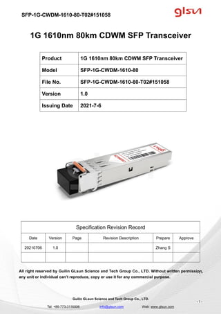 SFP-1G-CWDM-1610-80-T02#151058
Guilin GLsun Science and Tech Group Co., LTD.
Tel: +86-773-3116006 info@glsun.com Web: www.glsun.com
- 1 -
1G 1610nm 80km CDWM SFP Transceiver
Specification Revision Record
Date Version Page Revision Description Prepare Approve
20210706 1.0 Zhang S
All right reserved by Guilin GLsun Science and Tech Group Co., LTD. Without written permission,
any unit or individual can’t reproduce, copy or use it for any commercial purpose.
Product 1G 1610nm 80km CDWM SFP Transceiver
Model SFP-1G-CWDM-1610-80
File No. SFP-1G-CWDM-1610-80-T02#151058
Version 1.0
Issuing Date 2021-7-6
- 1 -
 
