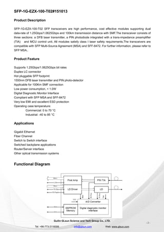 SFP-1G-EZX-100-T02#151013
Guilin GLsun Science and Tech Group Co., LTD.
Tel: +86-773-3116006 info@glsun.com Web: www.glsun.com
- 2 -
Product Description
SFP-1G-EZX-100-T02 SFP transceivers are high performance, cost effective modules supporting dual
data-rate of 1.25Gbps/1.0625Gbps and 100km transmission distance with SMF.The transceiver consists of
three sections: a DFB laser transmitter, a PIN photodiode integrated with a trans-impedance preamplifier
(TIA) and MCU control unit. All modules satisfy class I laser safety requirements.The transceivers are
compatible with SFP Multi-Source Agreement (MSA) and SFF-8472. For further information, please refer to
SFP MSA..
Product Feature
Supports 1.25Gbps/1.0625Gbps bit rates
Duplex LC connector
Hot pluggable SFP footprint
1550nm DFB laser transmitter and PIN photo-detector
Applicable for 100Km SMF connection
Low power consumption, < 1.0W
Digital Diagnostic Monitor Interface
Compliant with SFP MSA and SFF-8472
Very low EMI and excellent ESD protection
Operating case temperature:
Commercial: 0 to 70 °C
Industrial: -40 to 85 °C
Applications
Gigabit Ethernet
Fiber Channel
Switch to Switch interface
Switched backplane applications
Router/Server interface
Other optical transmission systems
Functional Diagram
 