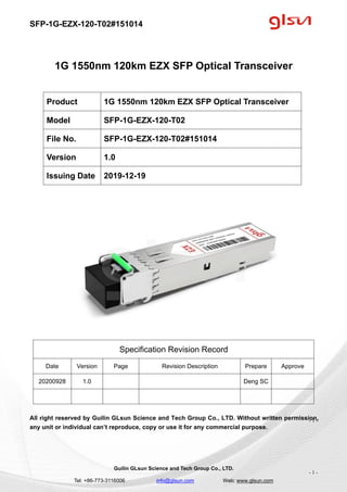 SFP-1G-EZX-120-T02#151014
Guilin GLsun Science and Tech Group Co., LTD.
Tel: +86-773-3116006 info@glsun.com Web: www.glsun.com
- 1 -
1G 1550nm 120km EZX SFP Optical Transceiver
Specification Revision Record
Date Version Page Revision Description Prepare Approve
20200928 1.0 Deng SC
All right reserved by Guilin GLsun Science and Tech Group Co., LTD. Without written permission,
any unit or individual can’t reproduce, copy or use it for any commercial purpose.
Product 1G 1550nm 120km EZX SFP Optical Transceiver
Model SFP-1G-EZX-120-T02
File No. SFP-1G-EZX-120-T02#151014
Version 1.0
Issuing Date 2019-12-19
- 1 -
 