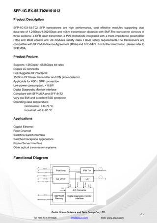 SFP-1G-EX-55-T02#151012
Guilin GLsun Science and Tech Group Co., LTD.
Tel: +86-773-3116006 info@glsun.com Web: www.glsun.com
- 2 -
Product Description
SFP-1G-EX-55-T02 SFP transceivers are high performance, cost effective modules supporting dual
data-rate of 1.25Gbps/1.0625Gbps and 40km transmission distance with SMF.The transceiver consists of
three sections: a DFB laser transmitter, a PIN photodiode integrated with a trans-impedance preamplifier
(TIA) and MCU control unit. All modules satisfy class I laser safety requirements.The transceivers are
compatible with SFP Multi-Source Agreement (MSA) and SFF-8472. For further information, please refer to
SFP MSA.
Product Feature
Supports 1.25Gbps/1.0625Gbps bit rates
Duplex LC connector
Hot pluggable SFP footprint
1550nm DFB laser transmitter and PIN photo-detector
Applicable for 40Km SMF connection
Low power consumption, < 0.8W
Digital Diagnostic Monitor Interface
Compliant with SFP MSA and SFF-8472
Very low EMI and excellent ESD protection
Operating case temperature:
Commercial: 0 to 70 °C
Industrial: -40 to 85 °C
Applications
Gigabit Ethernet
Fiber Channel
Switch to Switch interface
Switched backplane applications
Router/Server interface
Other optical transmission systems
Functional Diagram
 