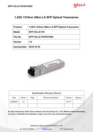 SFP-1G-LX-T01#151002
Guilin GLsun Science and Tech Group Co., LTD.
Tel: +86-773-3116006 info@glsun.com Web: www.glsun.com
- 1 -
1.25G 1310nm 20km LX SFP Optical Transceiver
Specification Revision Record
Date Version Page Revision Description Prepare Approve
20200925 1.0 Cui YY
All right reserved by Guilin GLsun Science and Tech Group Co., LTD. Without written permission,
any unit or individual can’t reproduce, copy or use it for any commercial purpose.
Product 1.25G 1310nm 20km LX SFP Optical Transceiver
Model SFP-1G-LX-T01
File No. SFP-1G-LX-T01#151002
Version 1.0
Issuing Date 2019-12-19
- 1 -
 