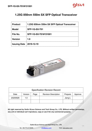SFP-1G-SX-T01#151001
Guilin GLsun Science and Tech Group Co., LTD.
Tel: +86-773-3116006 info@glsun.com Web: www.glsun.com
- 1 -
1.25G 850nm 550m SX SFP Optical Transceiver
Specification Revision Record
Date Version Page Revision Description Prepare Approve
20200928 1.0 Jiang L
All right reserved by Guilin GLsun Science and Tech Group Co., LTD. Without written permission,
any unit or individual can’t reproduce, copy or use it for any commercial purpose.
Product 1.25G 850nm 550m SX SFP Optical Transceiver
Model SFP-1G-SX-T01
File No. SFP-1G-SX-T01#151001
Version 1.0
Issuing Date 2019-12-19
- 1 -
 