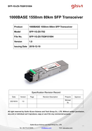 SFP-1G-ZX-T02#151004
Guilin GLsun Science and Tech Group Co., LTD.
Tel: +86-773-3116006 info@glsun.com Web: www.glsun.com
- 1 -
1000BASE 1550nm 80km SFP Transceiver
Specification Revision Record
Date Version Page Revision Description Prepare Approve
20210616 1.0
Michael
Su
All right reserved by Guilin GLsun Science and Tech Group Co., LTD. Without written permission,
any unit or individual can’t reproduce, copy or use it for any commercial purpose.
Product 1000BASE 1550nm 80km SFP Transceiver
Model SFP-1G-ZX-T02
File No. SFP-1G-ZX-T02#151004
Version 1.0
Issuing Date 2019-12-19
 