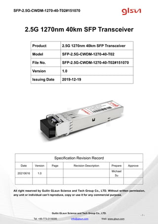 SFP-2.5G-CWDM-1270-40-T02#151070
Guilin GLsun Science and Tech Group Co., LTD.
Tel: +86-773-3116006 info@glsun.com Web: www.glsun.com
- 1 -
2.5G 1270nm 40km SFP Transceiver
Specification Revision Record
Date Version Page Revision Description Prepare Approve
20210616 1.0
Michael
Su
All right reserved by Guilin GLsun Science and Tech Group Co., LTD. Without written permission,
any unit or individual can’t reproduce, copy or use it for any commercial purpose.
Product 2.5G 1270nm 40km SFP Transceiver
Model SFP-2.5G-CWDM-1270-40-T02
File No. SFP-2.5G-CWDM-1270-40-T02#151070
Version 1.0
Issuing Date 2019-12-19
 