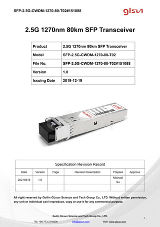SFP-2.5G-CWDM-1270-80-T02#151088
Guilin GLsun Science and Tech Group Co., LTD.
Tel: +86-773-3116006 info@glsun.com Web: www.glsun.com
- 1 -
2.5G 1270nm 80km SFP Transceiver
Specification Revision Record
Date Version Page Revision Description Prepare Approve
20210616 1.0
Michael
Su
All right reserved by Guilin GLsun Science and Tech Group Co., LTD. Without written permission,
any unit or individual can’t reproduce, copy or use it for any commercial purpose.
Product 2.5G 1270nm 80km SFP Transceiver
Model SFP-2.5G-CWDM-1270-80-T02
File No. SFP-2.5G-CWDM-1270-80-T02#151088
Version 1.0
Issuing Date 2019-12-19
 