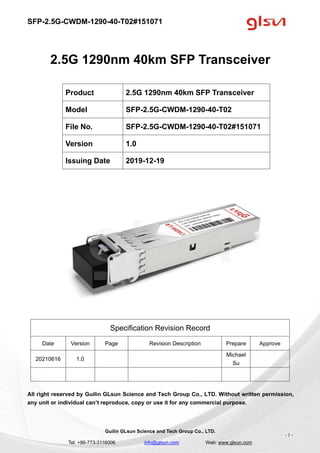 SFP-2.5G-CWDM-1290-40-T02#151071
Guilin GLsun Science and Tech Group Co., LTD.
Tel: +86-773-3116006 info@glsun.com Web: www.glsun.com
- 1 -
2.5G 1290nm 40km SFP Transceiver
Specification Revision Record
Date Version Page Revision Description Prepare Approve
20210616 1.0
Michael
Su
All right reserved by Guilin GLsun Science and Tech Group Co., LTD. Without written permission,
any unit or individual can’t reproduce, copy or use it for any commercial purpose.
Product 2.5G 1290nm 40km SFP Transceiver
Model SFP-2.5G-CWDM-1290-40-T02
File No. SFP-2.5G-CWDM-1290-40-T02#151071
Version 1.0
Issuing Date 2019-12-19
 