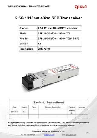 SFP-2.5G-CWDM-1310-40-T02#151072
Guilin GLsun Science and Tech Group Co., LTD.
Tel: +86-773-3116006 info@glsun.com Web: www.glsun.com
- 1 -
2.5G 1310nm 40km SFP Transceiver
Specification Revision Record
Date Version Page Revision Description Prepare Approve
20210616 1.0
Michael
Su
All right reserved by Guilin GLsun Science and Tech Group Co., LTD. Without written permission,
any unit or individual can’t reproduce, copy or use it for any commercial purpose.
Product 2.5G 1310nm 40km SFP Transceiver
Model SFP-2.5G-CWDM-1310-40-T02
File No. SFP-2.5G-CWDM-1310-40-T02#151072
Version 1.0
Issuing Date 2019-12-19
 