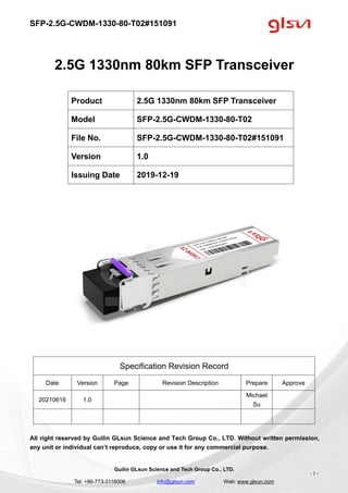 SFP-2.5G-CWDM-1330-80-T02#151091
Guilin GLsun Science and Tech Group Co., LTD.
Tel: +86-773-3116006 info@glsun.com Web: www.glsun.com
- 1 -
2.5G 1330nm 80km SFP Transceiver
Specification Revision Record
Date Version Page Revision Description Prepare Approve
20210616 1.0
Michael
Su
All right reserved by Guilin GLsun Science and Tech Group Co., LTD. Without written permission,
any unit or individual can’t reproduce, copy or use it for any commercial purpose.
Product 2.5G 1330nm 80km SFP Transceiver
Model SFP-2.5G-CWDM-1330-80-T02
File No. SFP-2.5G-CWDM-1330-80-T02#151091
Version 1.0
Issuing Date 2019-12-19
 