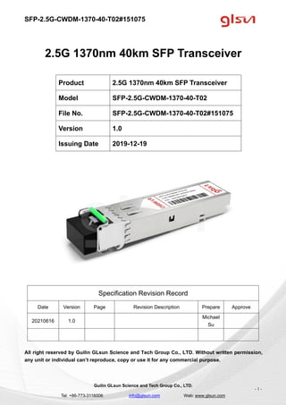 SFP-2.5G-CWDM-1370-40-T02#151075
Guilin GLsun Science and Tech Group Co., LTD.
Tel: +86-773-3116006 info@glsun.com Web: www.glsun.com
- 1 -
2.5G 1370nm 40km SFP Transceiver
Specification Revision Record
Date Version Page Revision Description Prepare Approve
20210616 1.0
Michael
Su
All right reserved by Guilin GLsun Science and Tech Group Co., LTD. Without written permission,
any unit or individual can’t reproduce, copy or use it for any commercial purpose.
Product 2.5G 1370nm 40km SFP Transceiver
Model SFP-2.5G-CWDM-1370-40-T02
File No. SFP-2.5G-CWDM-1370-40-T02#151075
Version 1.0
Issuing Date 2019-12-19
 