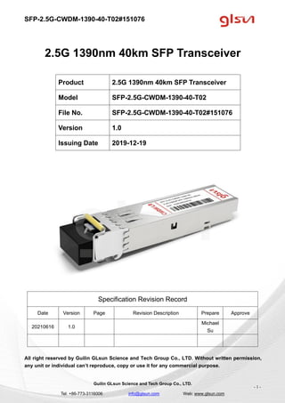 SFP-2.5G-CWDM-1390-40-T02#151076
Guilin GLsun Science and Tech Group Co., LTD.
Tel: +86-773-3116006 info@glsun.com Web: www.glsun.com
- 1 -
2.5G 1390nm 40km SFP Transceiver
Specification Revision Record
Date Version Page Revision Description Prepare Approve
20210616 1.0
Michael
Su
All right reserved by Guilin GLsun Science and Tech Group Co., LTD. Without written permission,
any unit or individual can’t reproduce, copy or use it for any commercial purpose.
Product 2.5G 1390nm 40km SFP Transceiver
Model SFP-2.5G-CWDM-1390-40-T02
File No. SFP-2.5G-CWDM-1390-40-T02#151076
Version 1.0
Issuing Date 2019-12-19
 