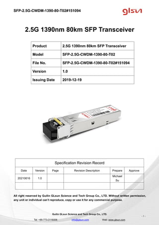 SFP-2.5G-CWDM-1390-80-T02#151094
Guilin GLsun Science and Tech Group Co., LTD.
Tel: +86-773-3116006 info@glsun.com Web: www.glsun.com
- 1 -
2.5G 1390nm 80km SFP Transceiver
Specification Revision Record
Date Version Page Revision Description Prepare Approve
20210616 1.0
Michael
Su
All right reserved by Guilin GLsun Science and Tech Group Co., LTD. Without written permission,
any unit or individual can’t reproduce, copy or use it for any commercial purpose.
Product 2.5G 1390nm 80km SFP Transceiver
Model SFP-2.5G-CWDM-1390-80-T02
File No. SFP-2.5G-CWDM-1390-80-T02#151094
Version 1.0
Issuing Date 2019-12-19
 