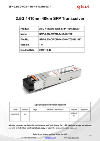 SFP-2.5G-CWDM-1410-40-T02#151077
Guilin GLsun Science and Tech Group Co., LTD.
Tel: +86-773-3116006 info@glsun.com Web: www.glsun.com
- 1 -
2.5G 1410nm 40km SFP Transceiver
Specification Revision Record
Date Version Page Revision Description Prepare Approve
20210616 1.0
Michael
Su
All right reserved by Guilin GLsun Science and Tech Group Co., LTD. Without written permission,
any unit or individual can’t reproduce, copy or use it for any commercial purpose.
Product 2.5G 1410nm 40km SFP Transceiver
Model SFP-2.5G-CWDM-1410-40-T02
File No. SFP-2.5G-CWDM-1410-40-T02#151077
Version 1.0
Issuing Date 2019-12-19
 