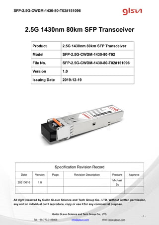 SFP-2.5G-CWDM-1430-80-T02#151096
Guilin GLsun Science and Tech Group Co., LTD.
Tel: +86-773-3116006 info@glsun.com Web: www.glsun.com
- 1 -
2.5G 1430nm 80km SFP Transceiver
Specification Revision Record
Date Version Page Revision Description Prepare Approve
20210616 1.0
Michael
Su
All right reserved by Guilin GLsun Science and Tech Group Co., LTD. Without written permission,
any unit or individual can’t reproduce, copy or use it for any commercial purpose.
Product 2.5G 1430nm 80km SFP Transceiver
Model SFP-2.5G-CWDM-1430-80-T02
File No. SFP-2.5G-CWDM-1430-80-T02#151096
Version 1.0
Issuing Date 2019-12-19
 