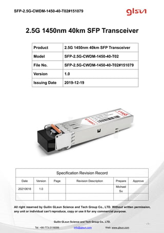 SFP-2.5G-CWDM-1450-40-T02#151079
Guilin GLsun Science and Tech Group Co., LTD.
Tel: +86-773-3116006 info@glsun.com Web: www.glsun.com
- 1 -
2.5G 1450nm 40km SFP Transceiver
Specification Revision Record
Date Version Page Revision Description Prepare Approve
20210616 1.0
Michael
Su
All right reserved by Guilin GLsun Science and Tech Group Co., LTD. Without written permission,
any unit or individual can’t reproduce, copy or use it for any commercial purpose.
Product 2.5G 1450nm 40km SFP Transceiver
Model SFP-2.5G-CWDM-1450-40-T02
File No. SFP-2.5G-CWDM-1450-40-T02#151079
Version 1.0
Issuing Date 2019-12-19
 