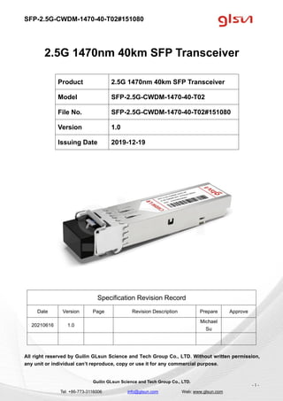 SFP-2.5G-CWDM-1470-40-T02#151080
Guilin GLsun Science and Tech Group Co., LTD.
Tel: +86-773-3116006 info@glsun.com Web: www.glsun.com
- 1 -
2.5G 1470nm 40km SFP Transceiver
Specification Revision Record
Date Version Page Revision Description Prepare Approve
20210616 1.0
Michael
Su
All right reserved by Guilin GLsun Science and Tech Group Co., LTD. Without written permission,
any unit or individual can’t reproduce, copy or use it for any commercial purpose.
Product 2.5G 1470nm 40km SFP Transceiver
Model SFP-2.5G-CWDM-1470-40-T02
File No. SFP-2.5G-CWDM-1470-40-T02#151080
Version 1.0
Issuing Date 2019-12-19
 