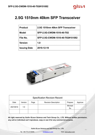 SFP-2.5G-CWDM-1510-40-T02#151082
Guilin GLsun Science and Tech Group Co., LTD.
Tel: +86-773-3116006 info@glsun.com Web: www.glsun.com
- 1 -
2.5G 1510nm 40km SFP Transceiver
Specification Revision Record
Date Version Page Revision Description Prepare Approve
20210616 1.0
Michael
Su
All right reserved by Guilin GLsun Science and Tech Group Co., LTD. Without written permission,
any unit or individual can’t reproduce, copy or use it for any commercial purpose.
Product 2.5G 1510nm 40km SFP Transceiver
Model SFP-2.5G-CWDM-1510-40-T02
File No. SFP-2.5G-CWDM-1510-40-T02#151082
Version 1.0
Issuing Date 2019-12-19
 