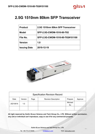 SFP-2.5G-CWDM-1510-80-T02#151100
Guilin GLsun Science and Tech Group Co., LTD.
Tel: +86-773-3116006 info@glsun.com Web: www.glsun.com
- 1 -
2.5G 1510nm 80km SFP Transceiver
Specification Revision Record
Date Version Page Revision Description Prepare Approve
20210616 1.0
Michael
Su
All right reserved by Guilin GLsun Science and Tech Group Co., LTD. Without written permission,
any unit or individual can’t reproduce, copy or use it for any commercial purpose.
Product 2.5G 1510nm 80km SFP Transceiver
Model SFP-2.5G-CWDM-1510-80-T02
File No. SFP-2.5G-CWDM-1510-80-T02#151100
Version 1.0
Issuing Date 2019-12-19
 