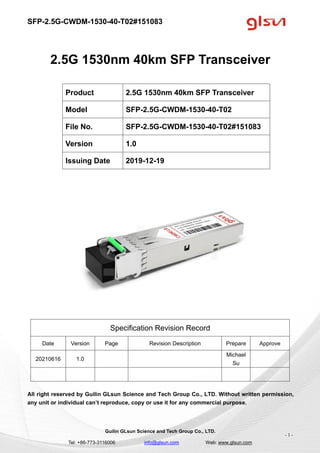 SFP-2.5G-CWDM-1530-40-T02#151083
Guilin GLsun Science and Tech Group Co., LTD.
Tel: +86-773-3116006 info@glsun.com Web: www.glsun.com
- 1 -
2.5G 1530nm 40km SFP Transceiver
Specification Revision Record
Date Version Page Revision Description Prepare Approve
20210616 1.0
Michael
Su
All right reserved by Guilin GLsun Science and Tech Group Co., LTD. Without written permission,
any unit or individual can’t reproduce, copy or use it for any commercial purpose.
Product 2.5G 1530nm 40km SFP Transceiver
Model SFP-2.5G-CWDM-1530-40-T02
File No. SFP-2.5G-CWDM-1530-40-T02#151083
Version 1.0
Issuing Date 2019-12-19
 