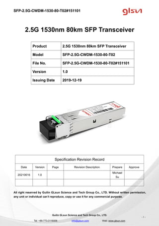 SFP-2.5G-CWDM-1530-80-T02#151101
Guilin GLsun Science and Tech Group Co., LTD.
Tel: +86-773-3116006 info@glsun.com Web: www.glsun.com
- 1 -
2.5G 1530nm 80km SFP Transceiver
Specification Revision Record
Date Version Page Revision Description Prepare Approve
20210616 1.0
Michael
Su
All right reserved by Guilin GLsun Science and Tech Group Co., LTD. Without written permission,
any unit or individual can’t reproduce, copy or use it for any commercial purpose.
Product 2.5G 1530nm 80km SFP Transceiver
Model SFP-2.5G-CWDM-1530-80-T02
File No. SFP-2.5G-CWDM-1530-80-T02#151101
Version 1.0
Issuing Date 2019-12-19
 