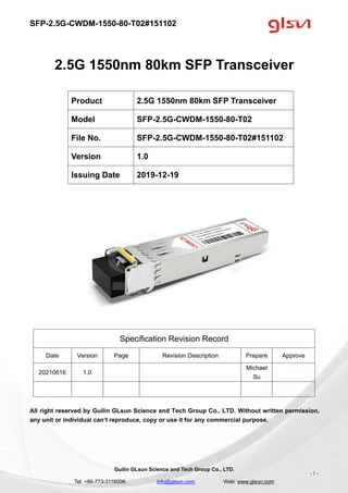 SFP-2.5G-CWDM-1550-80-T02#151102
Guilin GLsun Science and Tech Group Co., LTD.
Tel: +86-773-3116006 info@glsun.com Web: www.glsun.com
- 1 -
2.5G 1550nm 80km SFP Transceiver
Specification Revision Record
Date Version Page Revision Description Prepare Approve
20210616 1.0
Michael
Su
All right reserved by Guilin GLsun Science and Tech Group Co., LTD. Without written permission,
any unit or individual can’t reproduce, copy or use it for any commercial purpose.
Product 2.5G 1550nm 80km SFP Transceiver
Model SFP-2.5G-CWDM-1550-80-T02
File No. SFP-2.5G-CWDM-1550-80-T02#151102
Version 1.0
Issuing Date 2019-12-19
 